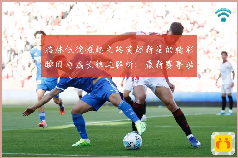 格林伍德崛起之路英超新星的精彩瞬间与成长轨迹解析：最新赛事动态与深度分析