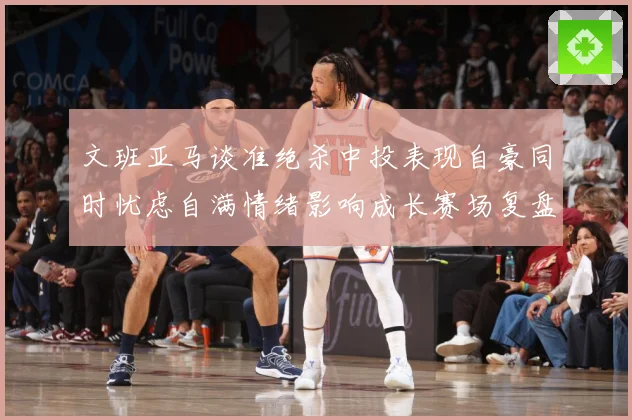 文班亚马谈准绝杀中投表现自豪同时忧虑自满情绪影响成长赛场复盘：最新赛事动态与深度分析