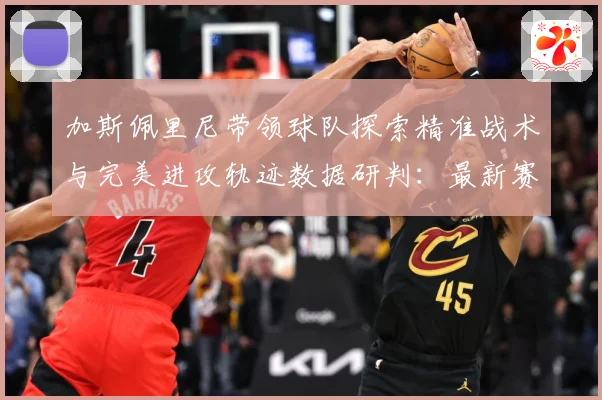 加斯佩里尼带领球队探索精准战术与完美进攻轨迹数据研判：最新赛事动态与深度分析