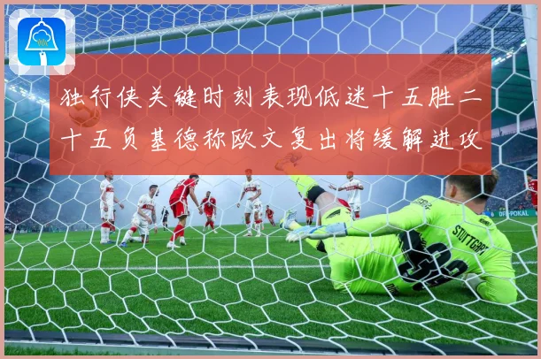独行侠关键时刻表现低迷十五胜二十五负基德称欧文复出将缓解进攻成长观察：最新赛事动态与深度分析