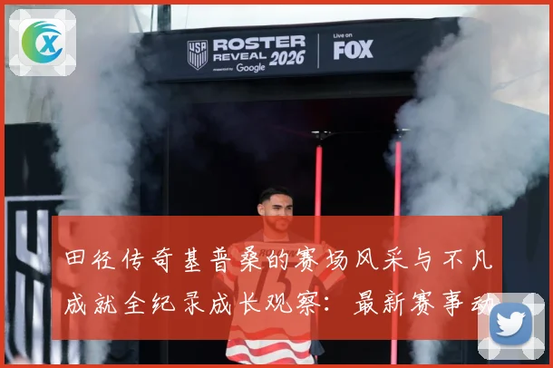 田径传奇基普桑的赛场风采与不凡成就全纪录成长观察：最新赛事动态与深度分析