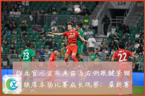 雄鹿官方宣布库兹马右侧跟腱紧绷将缺席本场比赛成长观察：最新赛事动态与深度分析
