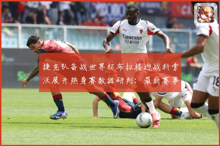 捷克队备战世界杯布拉格迎战科索沃展开热身赛数据研判：最新赛事动态与深度分析
